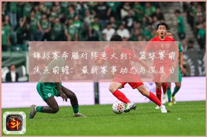 锦标赛希腊对阵意大利：篮球赛前焦点前瞻：最新赛事动态与深度分析