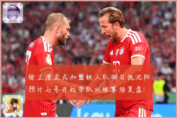 徐正源正式加盟铁人队明日抵沈阳预计七号开始带队训练赛场复盘：最新赛事动态与深度分析