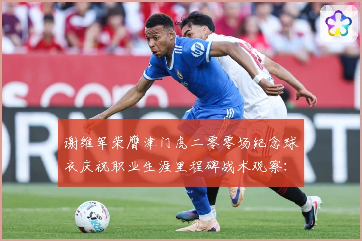 谢维军荣膺津门虎二零零场纪念球衣庆祝职业生涯里程碑战术观察：最新赛事动态与深度分析