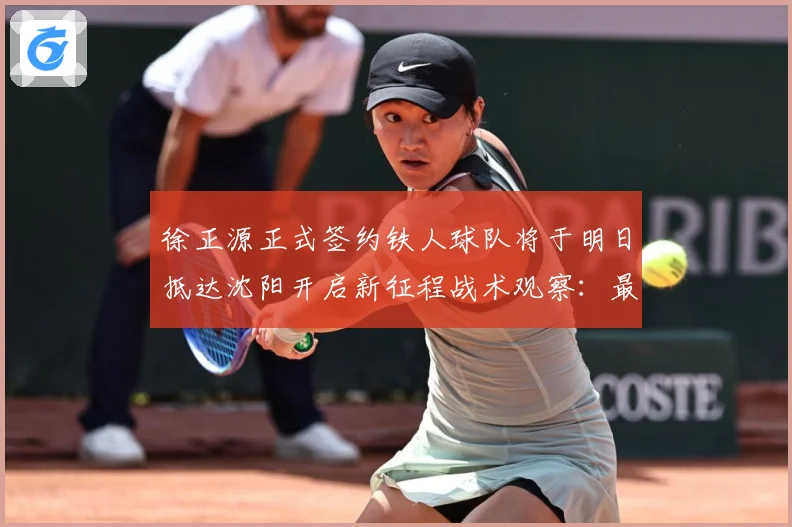 徐正源正式签约铁人球队将于明日抵达沈阳开启新征程战术观察：最新赛事动态与深度分析