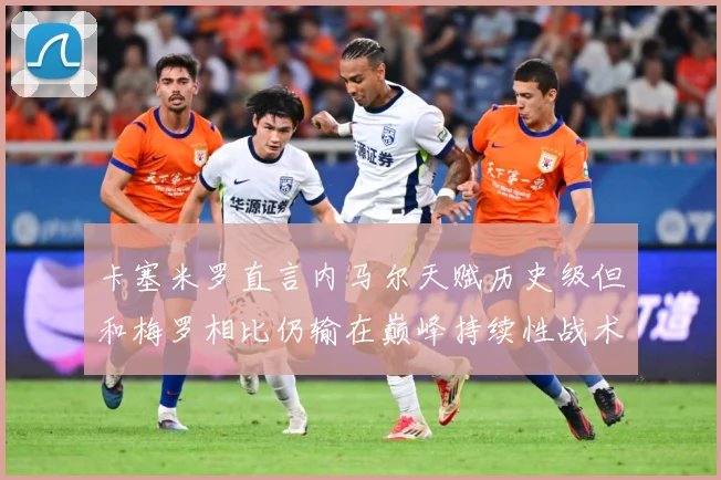 卡塞米罗直言内马尔天赋历史级但和梅罗相比仍输在巅峰持续性战术观察：最新赛事动态与深度分析