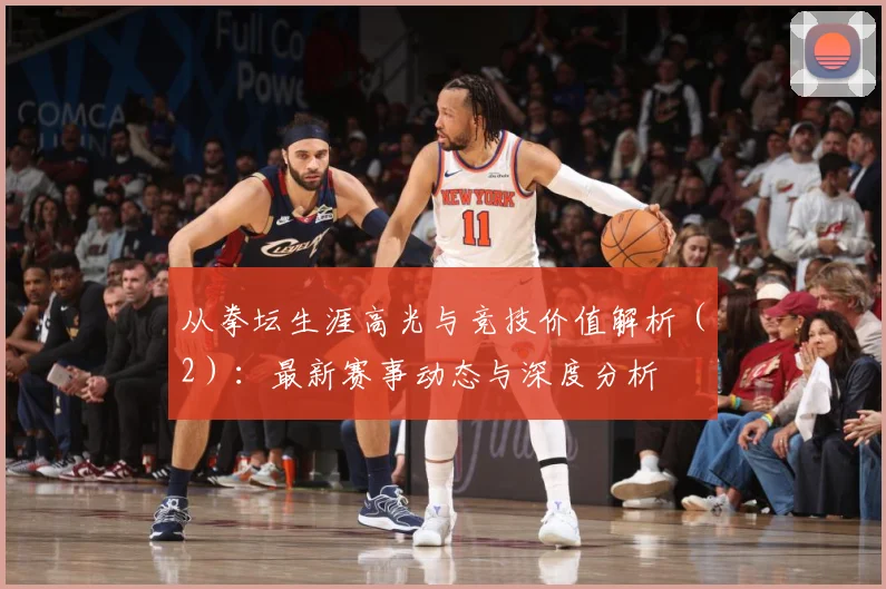 从拳坛生涯高光与竞技价值解析（2）：最新赛事动态与深度分析