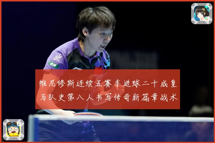 维尼修斯连续五赛季进球二十成皇马队史第八人书写传奇新篇章战术观察：最新赛事动态与深度分析