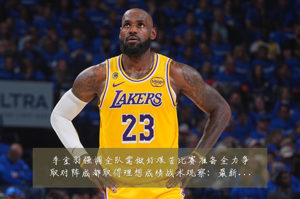 李金羽强调全队需做好艰苦比赛准备全力争取对阵成都取得理想成绩战术观察：最新赛事动态与深度分析