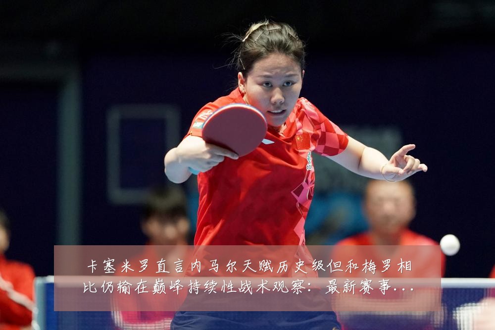 卡塞米罗直言内马尔天赋历史级但和梅罗相比仍输在巅峰持续性战术观察:最新赛事动态与深度分析