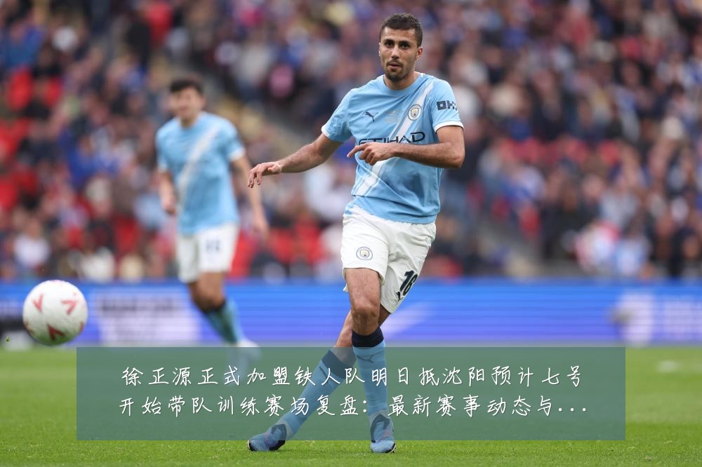 徐正源正式加盟铁人队明日抵沈阳预计七号开始带队训练赛场复盘:最新赛事动态与深度分析