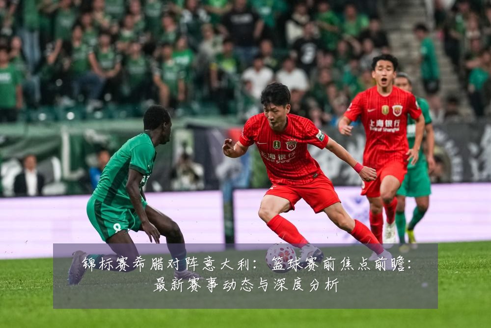 锦标赛希腊对阵意大利:篮球赛前焦点前瞻:最新赛事动态与深度分析
