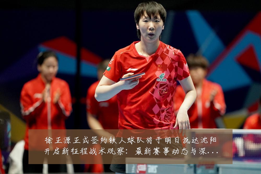 徐正源正式签约铁人球队将于明日抵达沈阳开启新征程战术观察:最新赛事动态与深度分析