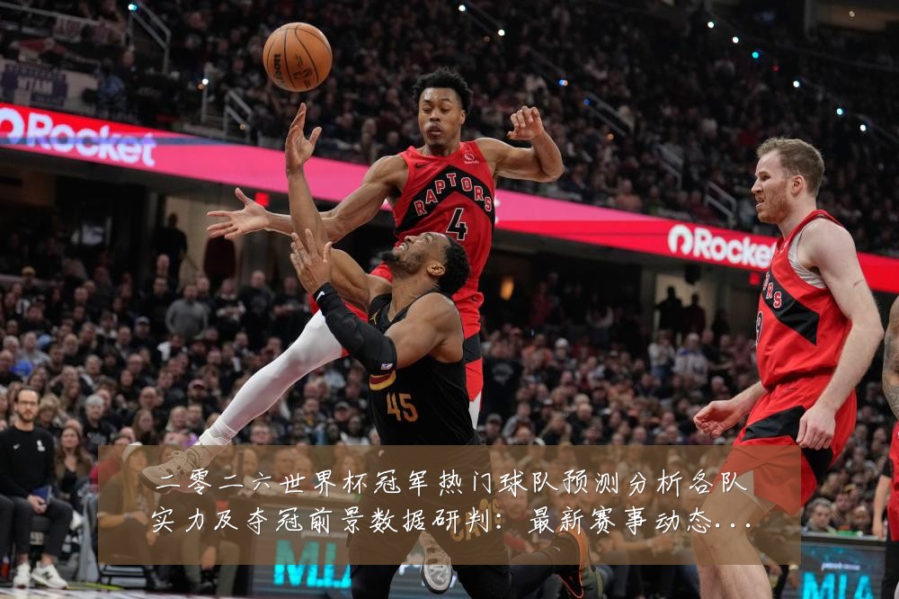 二零二六世界杯冠军热门球队预测分析各队实力及夺冠前景数据研判:最新赛事动态与深度分析
